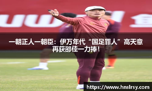 一朝正人一朝臣：伊万年代“国足罪人”高天意再获邵佳一力捧！